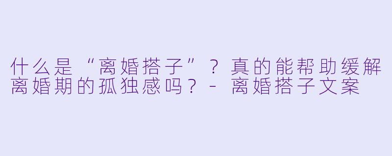 什么是“离婚搭子”？真的能帮助缓解离婚期的孤独感吗？-离婚搭子文案