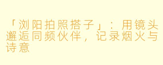 「浏阳拍照搭子」：用镜头邂逅同频伙伴，记录烟火与诗意