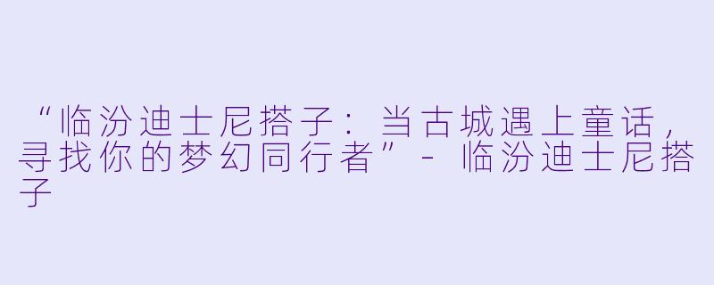 “临汾迪士尼搭子：当古城遇上童话，寻找你的梦幻同行者”-临汾迪士尼搭子