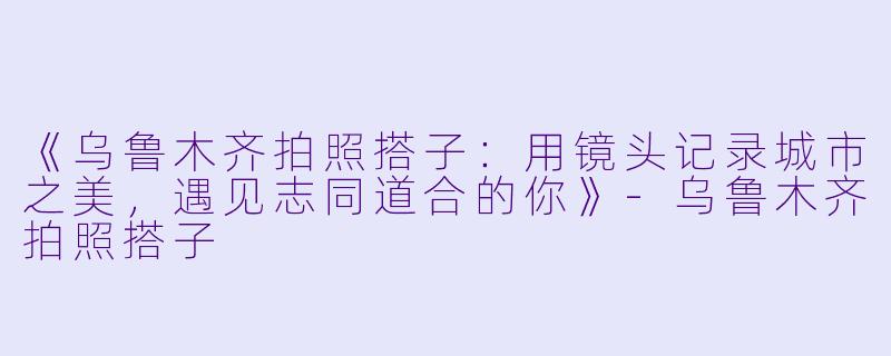 《乌鲁木齐拍照搭子：用镜头记录城市之美，遇见志同道合的你》-乌鲁木齐拍照搭子