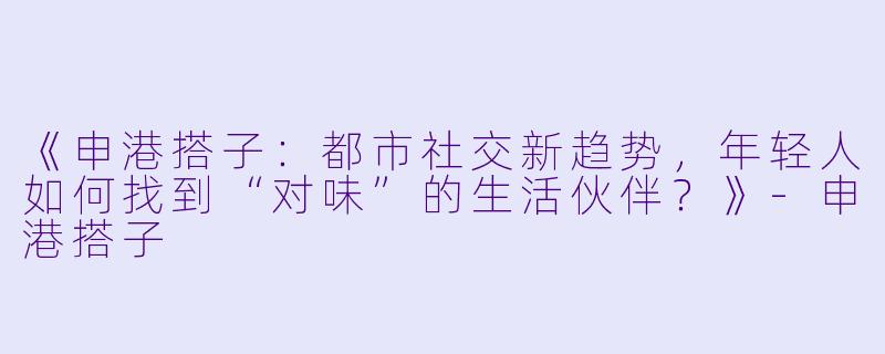 《申港搭子：都市社交新趋势，年轻人如何找到“对味”的生活伙伴？》-申港搭子