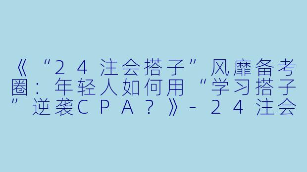 《“24注会搭子”风靡备考圈：年轻人如何用“学习搭子”逆袭CPA？》-24注会搭子