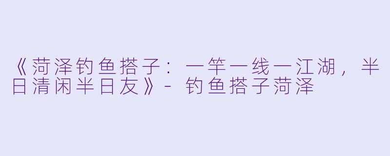 《菏泽钓鱼搭子：一竿一线一江湖，半日清闲半日友》-钓鱼搭子菏泽