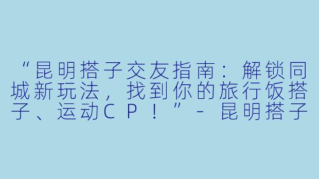 “昆明搭子交友指南：解锁同城新玩法，找到你的旅行饭搭子、运动CP！”-昆明搭子交友
