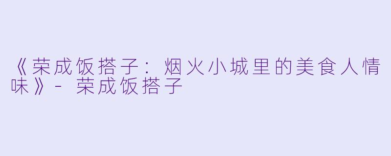 《荣成饭搭子：烟火小城里的美食人情味》-荣成饭搭子