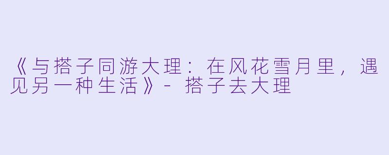 《与搭子同游大理：在风花雪月里，遇见另一种生活》-搭子去大理
