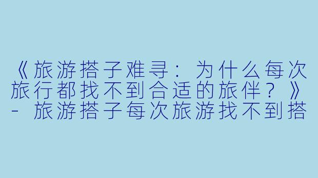 《旅游搭子难寻：为什么每次旅行都找不到合适的旅伴？》-旅游搭子每次旅游找不到搭子