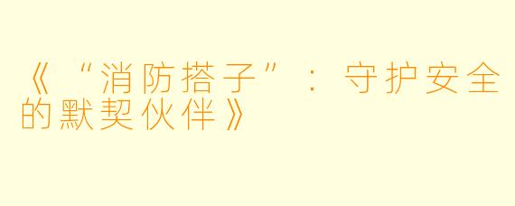 《“消防搭子”：守护安全的默契伙伴》