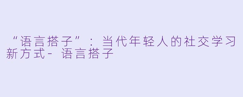 “语言搭子”：当代年轻人的社交学习新方式-语言搭子
