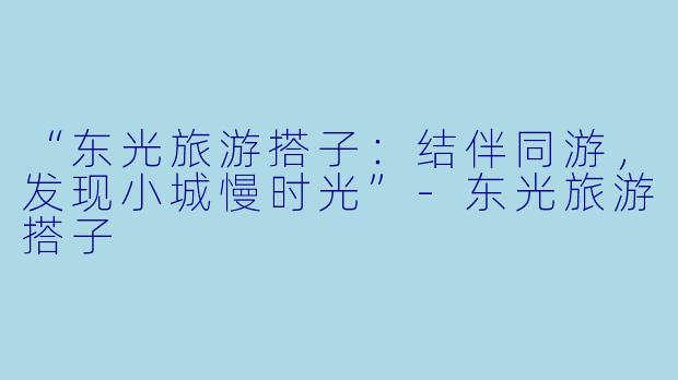 “东光旅游搭子：结伴同游，发现小城慢时光”-东光旅游搭子