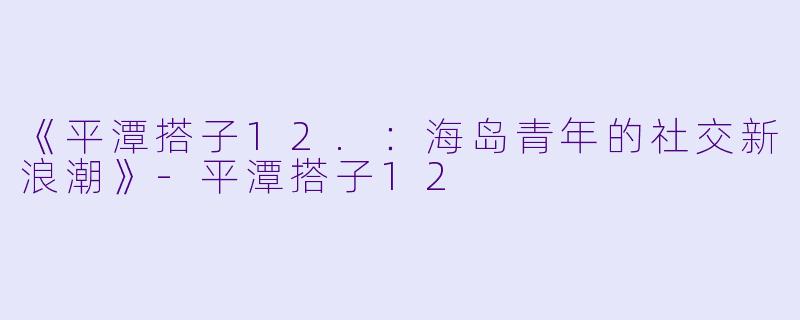 《平潭搭子12.：海岛青年的社交新浪潮》-平潭搭子12