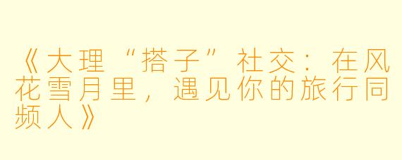 《大理“搭子”社交：在风花雪月里，遇见你的旅行同频人》