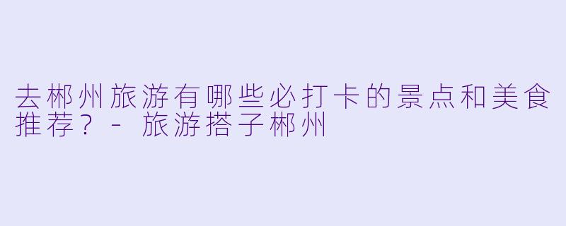 去郴州旅游有哪些必打卡的景点和美食推荐?