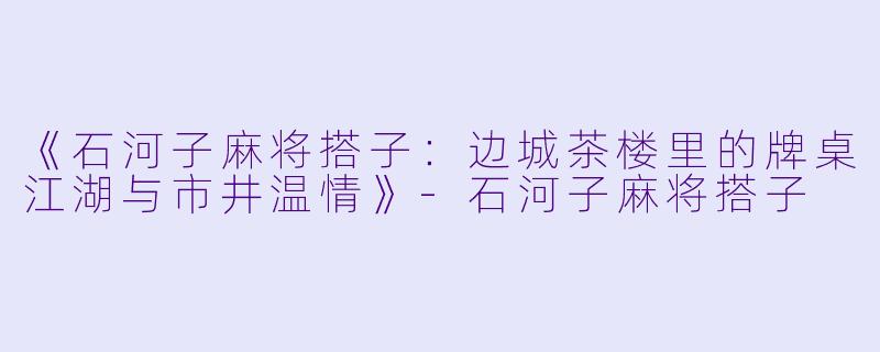 《石河子麻将搭子：边城茶楼里的牌桌江湖与市井温情》-石河子麻将搭子