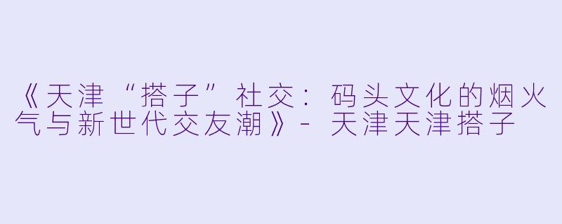 《天津“搭子”社交：码头文化的烟火气与新世代交友潮》-天津天津搭子