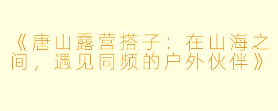 《唐山露营搭子：在山海之间，遇见同频的户外伙伴》