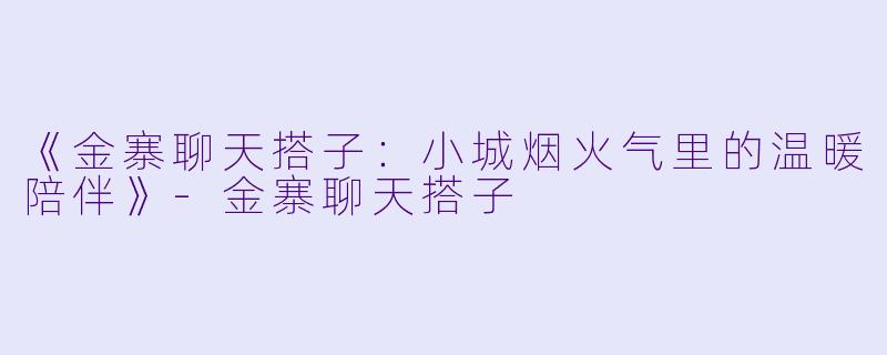 《金寨聊天搭子：小城烟火气里的温暖陪伴》-金寨聊天搭子