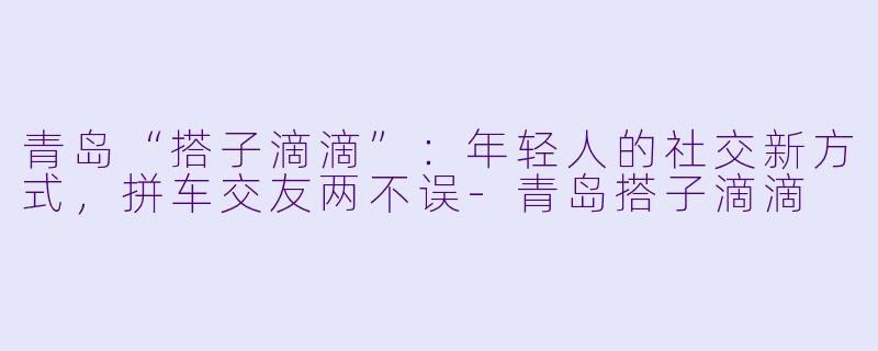 青岛“搭子滴滴”：年轻人的社交新方式，拼车交友两不误-青岛搭子滴滴