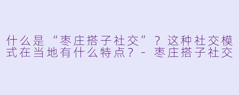 什么是“枣庄搭子社交”?这种社交模式在当地有什么特点?