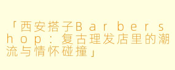 「西安搭子Barbershop：复古理发店里的潮流与情怀碰撞」