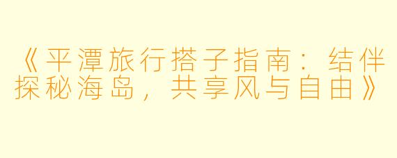 《平潭旅行搭子指南：结伴探秘海岛，共享风与自由》