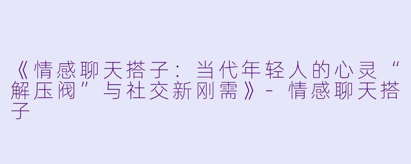 《情感聊天搭子：当代年轻人的心灵“解压阀”与社交新刚需》-情感聊天搭子