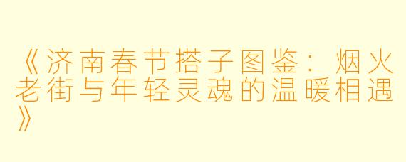《济南春节搭子图鉴：烟火老街与年轻灵魂的温暖相遇》