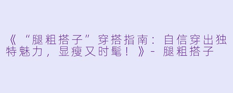 《“腿粗搭子”穿搭指南：自信穿出独特魅力，显瘦又时髦！》-腿粗搭子