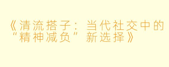 《清流搭子：当代社交中的“精神减负”新选择》