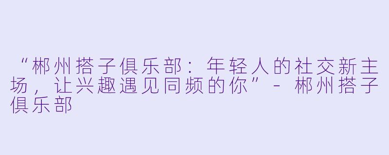 “郴州搭子俱乐部：年轻人的社交新主场，让兴趣遇见同频的你”-郴州搭子俱乐部