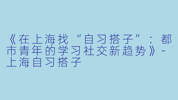 《在上海找“自习搭子”：都市青年的学习社交新趋势》-上海自习搭子