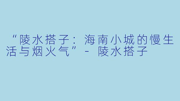 “陵水搭子：海南小城的慢生活与烟火气”-陵水搭子