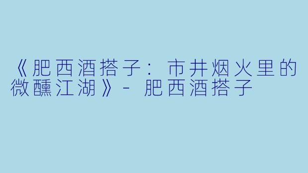 《肥西酒搭子：市井烟火里的微醺江湖》-肥西酒搭子