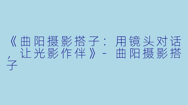 《曲阳摄影搭子：用镜头对话，让光影作伴》-曲阳摄影搭子