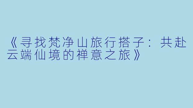 《寻找梵净山旅行搭子：共赴云端仙境的禅意之旅》