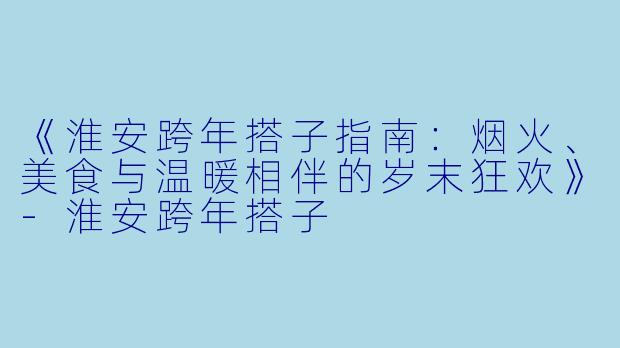 《淮安跨年搭子指南：烟火、美食与温暖相伴的岁末狂欢》-淮安跨年搭子