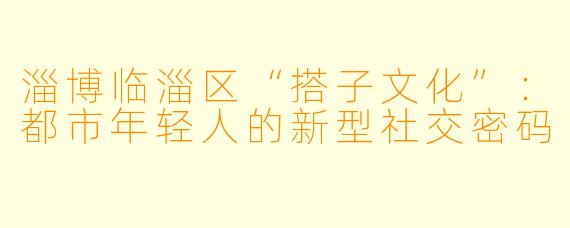 淄博临淄区“搭子文化”：都市年轻人的新型社交密码