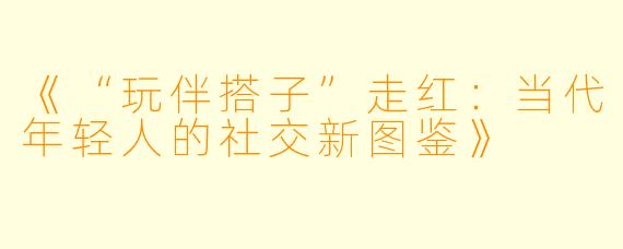 《“玩伴搭子”走红：当代年轻人的社交新图鉴》