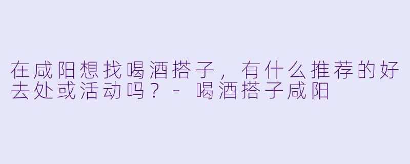在咸阳想找喝酒搭子，有什么推荐的好去处或活动吗？-喝酒搭子咸阳