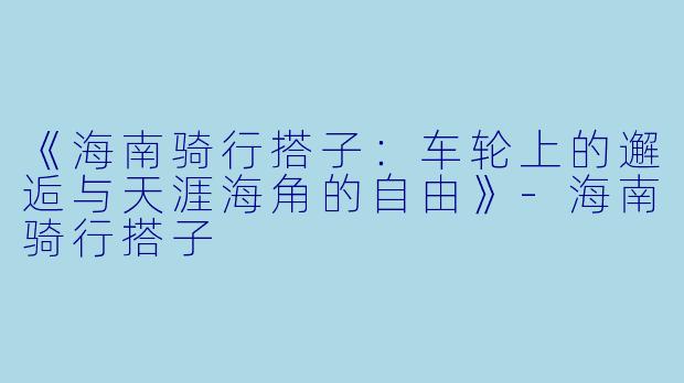 《海南骑行搭子：车轮上的邂逅与天涯海角的自由》-海南骑行搭子