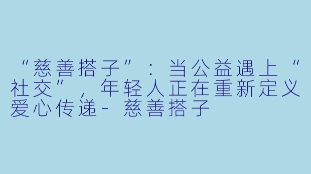 “慈善搭子”：当公益遇上“社交”，年轻人正在重新定义爱心传递-慈善搭子