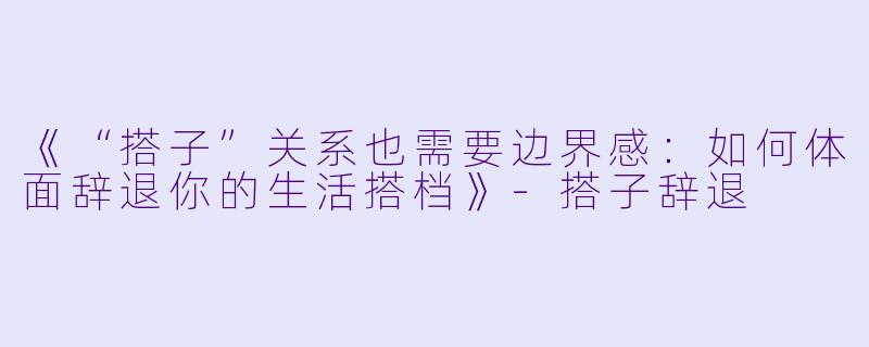 《“搭子”关系也需要边界感：如何体面辞退你的生活搭档》-搭子辞退