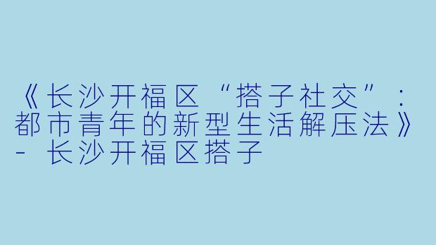 《长沙开福区“搭子社交”：都市青年的新型生活解压法》-长沙开福区搭子