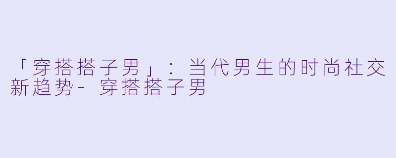 「穿搭搭子男」：当代男生的时尚社交新趋势-穿搭搭子男
