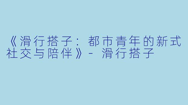 《滑行搭子：都市青年的新式社交与陪伴》-滑行搭子