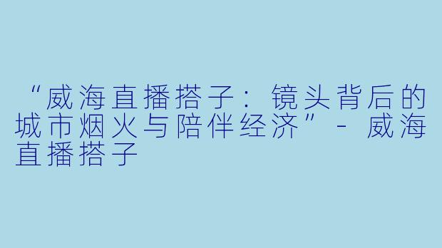 “威海直播搭子：镜头背后的城市烟火与陪伴经济”-威海直播搭子