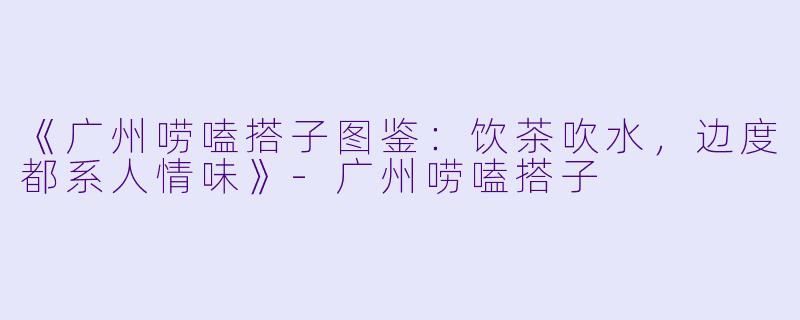 《广州唠嗑搭子图鉴：饮茶吹水，边度都系人情味》-广州唠嗑搭子