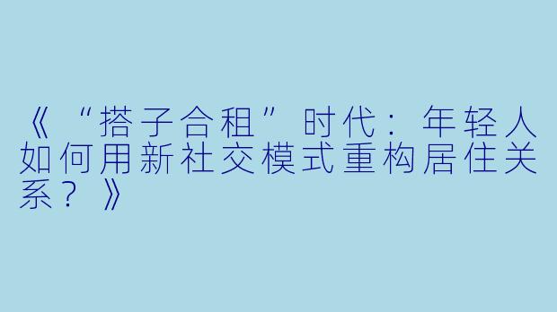 《“搭子合租”时代：年轻人如何用新社交模式重构居住关系？》