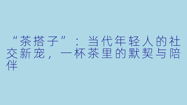 “茶搭子”：当代年轻人的社交新宠，一杯茶里的默契与陪伴