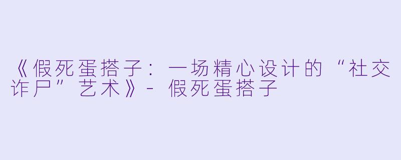 《假死蛋搭子：一场精心设计的“社交诈尸”艺术》-假死蛋搭子